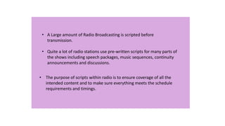 • A Large amount of Radio Broadcasting is scripted before
transmission.
• Quite a lot of radio stations use pre-written scripts for many parts of
the shows including speech packages, music sequences, continuity
announcements and discussions.
• The purpose of scripts within radio is to ensure coverage of all the
intended content and to make sure everything meets the schedule
requirements and timings.

 
