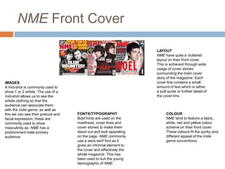 NME Front Cover

IMAGES
A mid-shot is commonly used to
show 1 or 2 artists. The use of a
mid-shot allows us to see the
artists clothing so that the
audience can associate them
with the indie genre, as well as
this we can see their posture and
facial expression, these are
commonly used to show
masculinity as NME has a
predominant male primary
audience.

LAYOUT
NME have quite a cluttered
layout on their front cover.
This is achieved through wide
usage of cover stories
surrounding the main cover
story of the magazine. Each
cover line contains a small
amount of text which is either
a pull quote or further detail of
the cover line.

FONTS/TYPOGRAPHY
Bold fonts are used on the
masthead, cover lines and
cover stories to make them
stand out and look appealing
on the page. NME commonly
use a sans serif font as it
gives an informal element to
the cover and effectively the
whole magazine. This has
been used to suit the young
demographic of NME.

COLOUR
NME tend to feature a black,
white, red and yellow colour
scheme on their front cover.
These colours fit the quirky and
different appeal of the indie
genre conventions.

 