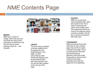 NME Contents Page

IMAGES
NME use a number of
images, often close ups and
mid shots are used so that
indie genre conventions in the
form of mise-en-scene
(clothing, props etc…) are
revealed.

COLOUR
NME do not use many
colours besides black, white
and a dash of red. This is
used to accentuate the
colour of the images used.
This makes them stand out
more on the page as a good
contrast is created. The red
box is used to promote the
offer they have.

LAYOUT
The cover story is situated
in the top middle third of
the page and is the
largest feature on the
page. It is then
surrounded by other
stories and features such
as promotional offers.
each story has their own
box and the title is always
at the very top of the
page.

TYPOGRAPHY
NME use both serif and sans
serif fonts on their contents
page, they do this to create
contrast on the page. This is
conventional as it has both
formal and informal
elements. Serif fonts make
things easy to read and sans
serif font have better
aesthetics and make the
page look more appealing.

 