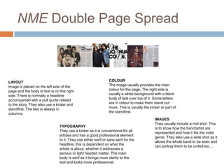 NME Double Page Spread

LAYOUT
Image is placed on the left side of the
page and the body of text is on the right
side. There is normally a headline
accompanied with a pull quote related
to the story. They also use a kicker and
standfirst. The text is always in
columns.

COLOUR
The image usually provides the main
colour for the page. The right side is
usually a white background with a black
body of text over top of it. Some letters
are in colour to make them stand out
more. This is usually the kicker or part of
the standfirst.

TYPOGRAPHY
They use a kicker as it is conventional for all
articles and has a good professional element
to it. They use either serif or sans serif for the
headline, this is dependent on what the
article is about; whether it addresses a
serious or light hearted matter. The main
body is serif as it brings more clarity to the
text and looks more professional.

IMAGES
They usually include a mid shot. This
is to show how the band/artist are
represented and how it fits the indie
genre. They also use a wide shot as it
allows the whole band to be seen and
can portray them to be united etc…

 