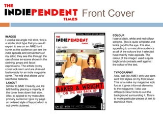 Front Cover
IMAGES
I used a low angle mid shot, this is
a similar shot type that you would
expect to see on an NME front
cover as the audience can see the
indie appeals and conventions of
my artist, they see this through the
use of mise en-scene shown in the
clothing, props and facial
expressions. The artists on my
cover look stern and are dressed
fashionably for an indie magazine
cover. The mid shot allows us to
see these features.
LAYOUT
Similar to NME I heavily use the
left third by placing a majority of
the cover lines down that side.
Also, to appeal to my masculine
primary audience I give my page
an ordered style of layout which is
not overly cluttered.

COLOUR
I use a black, white and red colour
scheme. This is quite simplistic and
looks good to the eye. It is also
appealing to a masculine audience
as all of the colours that I selected
have mainly male appeals. The
colour of the image I used is quite
bright and contrasts well against
the colour of the text.
TYPOGRAPHY
Also, just like NME I only use sans
serif font styles on my front cover.
This is to make my magazine look
fun as it gives informal elements
to the magazine. I also use
different colour fonts to suit the
background surrounding it. This is
to make particular pieces of text to
stand out more.

 