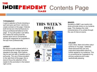 Contents Page
TYPOGRAPHY
I used a selection of fonts including a
serif and sans serif font. I did this to
create contrast on the page. It blends
both formal and informal features to
bring a professional balance to the
page. In my pull quotes I use italics,
this makes the writing look like
spoken word and is conventional
among all magazines as it appeals to
the eye more professionally.

LAYOUT
My layout is quite ordered which is
conventional as it brings masculine
appeals to the page. Each feature
has its own box with a headline and a
pull quote. The use of blue prevalent
in the right third of the page, this is
done to focus the attention of the
reader to the promotion in the bottom
right corner.

IMAGES
Similarly to NME I use mainly midshots and wide shots on my contents
page. This displays the indie
characteristics of my artists through
the use of mise en-scene.

COLOUR
I use a blue, black and white colour
scheme on my page. I selected
these because they are very
masculine associated colours to
further appeal to my audience. This
is conventional as it appeals to my
primary audience and is also
aesthetically pleasing.

 