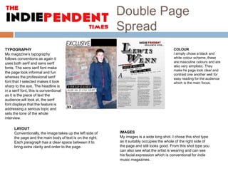 Double Page
Spread
TYPOGRAPHY
My magazine’s typography
follows conventions as again it
uses both serif and sans serif
fonts. The sans serif font make
the page look informal and fun
whereas the professional serif
font that I selected makes it look
sharp to the eye. The headline is
in a serif font, this is conventional
as it is the piece of text the
audience will look at, the serif
font displays that the feature is
addressing a serious topic and
sets the tone of the whole
interview.
LAYOUT
Conventionally, the image takes up the left side of
the page and the main body of text is on the right.
Each paragraph has a clear space between it to
bring extra clarity and order to the page.

COLOUR
I simply chose a black and
white colour scheme, these
are masculine colours and are
also very simplistic. They
make he page look clear and
contrast one another well for
easy reading for the audience
which is the main focus.

IMAGES
My images is a wide long shot. I chose this shot type
as it suitably occupies the whole of the right side of
the page and still looks good. From this shot type you
can also see what the artist is wearing and can see
his facial expression which is conventional for indie
music magazines.

 