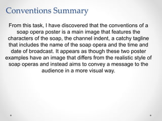 Conventions Summary
From this task, I have discovered that the conventions of a
soap opera poster is a main image that features the
characters of the soap, the channel indent, a catchy tagline
that includes the name of the soap opera and the time and
date of broadcast. It appears as though these two poster
examples have an image that differs from the realistic style of
soap operas and instead aims to convey a message to the
audience in a more visual way.
 