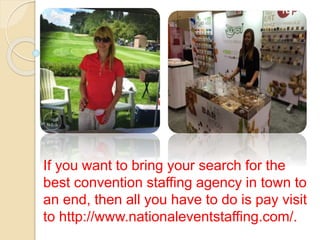 If you want to bring your search for the
best convention staffing agency in town to
an end, then all you have to do is pay visit
to http://www.nationaleventstaffing.com/.
 