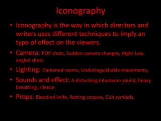 Iconography
• Iconography is the way in which directors and
writers uses different techniques to imply an
type of effect on the viewers.
• Camera: POV shots, Sudden camera changes, High/ Low
angled shots

• Lighting: Darkened rooms, Undistinguishable movements,
• Sounds and effect: A disturbing inhumane sound, heavy
breathing, silence

• Props: Bloodied knife, Rotting corpses, Cult symbols,

 