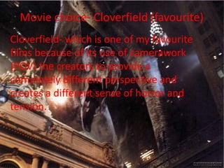 Movie choice- Cloverfield (favourite)
Cloverfield- which is one of my favourite
films because of its use of camerawork
(POV) the creators to provide a
completely different perspective and
creates a different sense of horror and
tension.

 