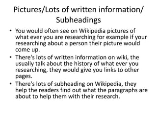 Pictures/Lots of written information/
Subheadings
• You would often see on Wikipedia pictures of
what ever you are researching for example if your
researching about a person their picture would
come up.
• There's lots of written information on wiki, the
usually talk about the history of what ever you
researching, they would give you links to other
pages.
• There's lots of subheading on Wikipedia, they
help the readers find out what the paragraphs are
about to help them with their research.
 