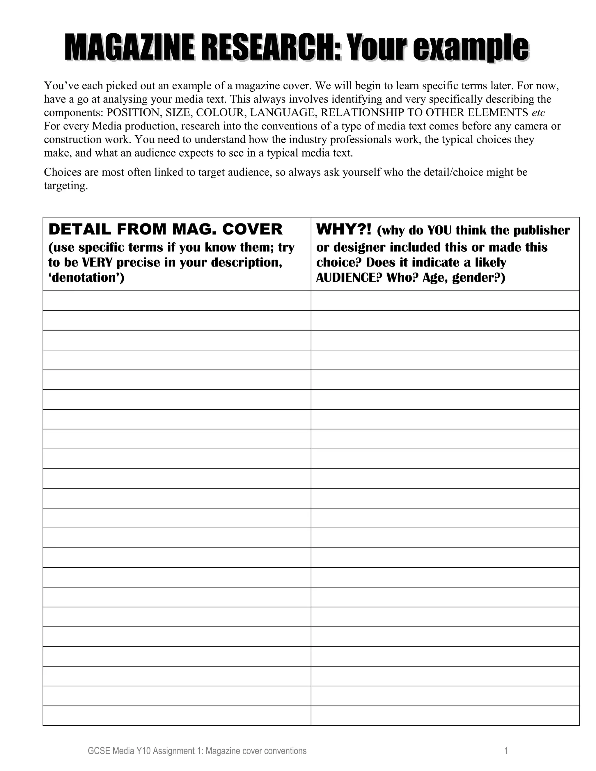 MAGAZINE RESEARCH: Your exampleMAGAZINE RESEARCH: Your example
You’ve each picked out an example of a magazine cover. We will begin to learn specific terms later. For now,
have a go at analysing your media text. This always involves identifying and very specifically describing the
components: POSITION, SIZE, COLOUR, LANGUAGE, RELATIONSHIP TO OTHER ELEMENTS etc
For every Media production, research into the conventions of a type of media text comes before any camera or
construction work. You need to understand how the industry professionals work, the typical choices they
make, and what an audience expects to see in a typical media text.
Choices are most often linked to target audience, so always ask yourself who the detail/choice might be
targeting.
DETAIL FROM MAG. COVER
(use specific terms if you know them; try
to be VERY precise in your description,
‘denotation’)
WHY?! (why do YOU think the publisher
or designer included this or made this
choice? Does it indicate a likely
AUDIENCE? Who? Age, gender?)
GCSE Media Y10 Assignment 1: Magazine cover conventions 1
 