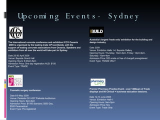 Upcoming Events- Sydney The International concrete conference and exhibition ICCX Oceania 2009 is organised by the leading trade CPI worldwide, with the support of leading concrete associations from Oceania. Speakers and exhibitors from all over the world will take part in Sydney. Date 25-30 April 2009 Venue: Bayside Grand Hall  Opening Hours: 8:30am-6pm Admission Price: One day registration AUD: $150 Event Type: TRADE Australia's largest 'trade only' exhibition for the building and design industry . Date 2009 Venue: Exhibition Halls 1-4, Bayside Gallery  Opening Hours: Thursday: 10am-5pm, Friday: 12pm-9pm, Saturday: 10am-4pm Admission Price: $20 onsite or free of chargeif preregistered Event Type: TRADE ONLY Cosmetic surgery conference Date 6-9 May 2009 Venue: Parkside G01-G07 Parkside Auditorium  Opening Hours: 9am-6pm Admission Price: $1760 Standard, $550 Day,  $500 Paramedical Event Type: Pre-registered Premier Pharmacy Practice Event - over 1300sqm of Trade displays and 80 Clinical + business education sessions. Date 12-14 June 2009 Venue: Exhibition Hall 4 Opening Hours: 9am-5pm Admission Price: N/a Event Type: Trade Only 