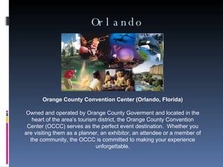 Orlando Orange County Convention Center (Orlando, Florida) Owned and operated by Orange County Goverment and located in the heart of the area’s tourism district, the Orange County Convention Center (OCCC) serves as the perfect event destination.  Whether you are visiting them as a planner, an exhibitor, an attendee or a member of the community, the OCCC is committed to making your experience unforgettable. 