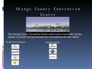 Orange County Convention Center On-Site Service Partners   Gold Key Partners  The Orange County Convention Center works hand-in-hand with industry experts to provide the best services and conveniences for their clients.  