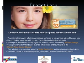 Promotions Orlando Convention & Visitors Bureau’s photo contest- Grin to Win:   Promotional campaign offering competitors a chance to win various prizes.Show us how Orlando makes you smile with photos of your best Orlando-inspired grin.  Grand prize includes round trip flights for four to Orlando provided by  AirTran  Airways , offering low fares to Orlando and over 50 other cities, and four nights at the  Orlando World Center Marriott Plus a full size car rental provided by  Dollar Rent A Car  and two-day admission tickets to winner’s choice of Walt Disney World, SeaWorld Orlando or Universal Orlando  