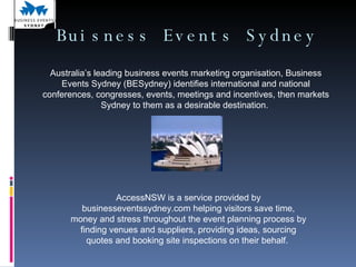 Buisness Events Sydney AccessNSW is a service provided by businesseventssydney.com helping visitors save time, money and stress throughout the event planning process by finding venues and suppliers, providing ideas, sourcing quotes and booking site inspections on their behalf.  Australia’s leading business events marketing organisation, Business Events Sydney (BESydney) identifies international and national conferences, congresses, events, meetings and incentives, then markets Sydney to them as a desirable destination.  