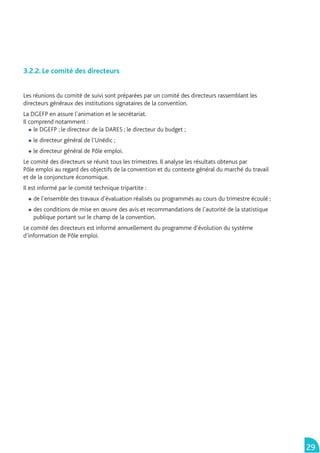 3.2.2. Le comité des directeurs


Les réunions du comité de suivi sont préparées par un comité des directeurs rassemblant les
directeurs généraux des institutions signataires de la convention.
La DGEFP en assure l’animation et le secrétariat.
Il comprend notamment :
     le DGEFP ; le directeur de la DARES ; le directeur du budget ;
    le directeur général de l’Unédic ;
    le directeur général de Pôle emploi.
Le comité des directeurs se réunit tous les trimestres. Il analyse les résultats obtenus par
Pôle emploi au regard des objectifs de la convention et du contexte général du marché du travail
et de la conjoncture économique.
Il est informé par le comité technique tripartite :
    de l’ensemble des travaux d’évaluation réalisés ou programmés au cours du trimestre écoulé ;
    des conditions de mise en œuvre des avis et recommandations de l’autorité de la statistique
    publique portant sur le champ de la convention.
Le comité des directeurs est informé annuellement du programme d’évolution du système
d’information de Pôle emploi.




                                                                                                   29
 