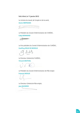 Fait à Paris, le 11 janvier 2012

Le ministre du travail, de l’emploi et de la santé,
Xavier BERTRAND




Le Président du Conseil d’Administration de l’UNÉDIC,
Gaby BONNAND




Le Vice-président du Conseil d’Administration de l’UNÉDIC,
Geoffroy ROUX DE BEZIEUX




Le Directeur Général de l’UNÉDIC,
Vincent DESTIVAL




Le Président du Conseil d'Administration de Pôle emploi
François NOGUE




Le Directeur Général de Pôle emploi,
Jean BASSERES




                                                             31
 