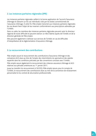 2. Les instances paritaires régionales (IPR)

Les instances paritaires régionales veillent à la bonne application de l’accord d’assurance
chômage et statuent sur les cas individuels visés par les textes conventionnels de
l’assurance chômage. À cette ﬁn, Pôle emploi transmet aux instances paritaires régionales
les cas devant faire l’objet de leur examen conformément aux prescriptions adressées par
l’Unédic.
Dans ce cadre, les membres des instances paritaires régionales peuvent saisir le directeur
régional de toute difﬁculté et peuvent exercer un rôle d’alerte auprès de l’Unédic et de la
direction générale de Pôle emploi.
Elles peuvent également s’adresser aux services de l’Unédic en cas de difﬁcultés
d’interprétation de la réglementation d’assurance chômage.



3. Le recouvrement des contributions

Pôle emploi assure le recouvrement des contributions d’assurance chômage et des
cotisations AGS dues au titre de l’emploi des intermittents du spectacle et des salariés
expatriés dans les conditions précisées par des conventions conclues avec l’Unédic.
Pôle emploi assure également le recouvrement des créances assurance chômage et AGS
relatives aux périodes antérieures au 1er janvier 2011.
Jusqu’au transfert du recouvrement à l’ACOSS, Pôle emploi assure, pour le compte de
l’Unédic, le recouvrement des contributions dues au titre de la convention de reclassement
personnalisé et du contrat de sécurisation professionnelle.




                                                                                              41
 