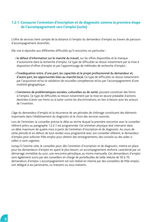 1.2.1. Consacrer l’entretien d’inscription et de diagnostic comme la première étape
           de l’accompagnement vers l’emploi (suite)


    L’offre de services tient compte de la distance à l’emploi du demandeur d’emploi au travers de parcours
    d’accompagnement diversiﬁés.

    Elle vise à répondre aux différentes difﬁcultés qu’il rencontre, en particulier :

        le défaut d’information sur le marché du travail, sur les offres disponibles et le manque
        d’autonomie dans la recherche d’emploi. Ce type de difﬁcultés se résout notamment par la mise à
        disposition d’offres d’emploi et par l’apprentissage de méthodes de recherche d’emploi ;

        l’inadéquation entre, d’une part, les capacités et le projet professionnel du demandeur et,
        d’autre part, les opportunités liées au marché local. Ce type de difﬁcultés se résout notamment
        par l’acquisition et/ou la validation de nouvelles compétences et/ou par l’accompagnement d’une
        mobilité géographique ;

        l’existence de problématiques sociales, culturelles ou de santé, pouvant constituer des freins
        à l’emploi. Ce type de difﬁcultés se résout notamment par la mise en œuvre préalable d’actions
        destinées à lever ces freins ou à lutter contre les discriminations, en lien si besoin avec les acteurs
        de l’insertion.

    L’âge du demandeur d’emploi et la récurrence de ses périodes de chômage constituent des éléments
    importants dans l’établissement du diagnostic et le choix des services associés.
    Lors de l’entretien, le conseiller précise le délai au terme duquel la première rencontre avec le conseiller
    référent prévu au paragraphe 1.2.2.1 est programmée. Cet entretien physique doit intervenir dans
    un délai maximum de quatre mois à partir de l’entretien d’inscription et de diagnostic. Au cours de
    cette période et en dehors de tout rendez-vous programmé avec son conseiller référent, le demandeur
    d’emploi peut solliciter Pôle emploi pour obtenir des renseignements, des conseils ou des aides si
    celles-ci sont urgentes.
    Lorsqu’il l’estime utile, le conseiller peut, dès l’entretien d’inscription et de diagnostic, mettre en place
    pour les demandeurs d’emploi en ayant le plus besoin, un accompagnement renforcé, caractérisé par un
    démarrage immédiat du suivi, une rencontre périodique, au moins mensuelle. Ces demandeurs d’emploi
    sont également suivis par des conseillers en charge de portefeuilles de taille réduite de 50 à 70
    demandeurs d’emploi. L’accompagnement est soit réalisé en interne par des conseillers de Pôle emploi,
    soit délégué à ses partenaires, co-traitants ou sous-traitants.




8
 