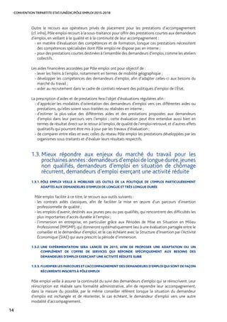 CONVENTION TRIPARTITE ETAT/UNÉDIC/PÔLE EMPLOI 2015-2018
14
Outre le recours aux opérateurs privés de placement pour les prestations d’accompagnement
(cf. infra), Pôle emploi recourt à la sous-traitance pour offrir des prestations courtes aux demandeurs
d’emploi, en veillant à la qualité et à la continuité de leur accompagnement :
- en matière d’évaluation des compétences et de formation, lorsque ces prestations nécessitent
des compétences spécialisées dont Pôle emploi ne dispose pas en interne ;
- pour des prestations courtes destinées à l’ensemble des demandeurs d’emploi,comme les ateliers
collectifs.
Les aides financières accordées par Pôle emploi ont pour objectif de :
- lever les freins à l’emploi, notamment en termes de mobilité géographique ;
- développer les compétences des demandeurs d’emploi, afin d’adapter celles-ci aux besoins du
marché du travail ;
- aider au recrutement dans le cadre de contrats relevant des politiques d’emploi de l’État.
La prescription d’aides et de prestations fera l’objet d’évaluations régulières afin :
- d’apprécier les modalités d’orientation des demandeurs d’emploi vers ces différentes aides ou
prestations, qu’elles soient sous-traitées ou réalisées en interne ;
- d’estimer la plus-value des différentes aides et des prestations proposées aux demandeurs
d’emploi dans leur parcours vers l’emploi ; cette évaluation peut être entendue aussi bien en
termes de résultat direct sur le retour à l’emploi, de qualité de l’emploi retrouvé, et d’autres effets
qualitatifs qui pourront être mis à jour par les travaux d’évaluation ;
- de comparer entre elles et avec celles du réseau Pôle emploi les prestations développées par les
organismes sous-traitants et d’évaluer leurs résultats respectifs.
1.3. Mieux répondre aux enjeux du marché du travail pour les
prochaines années :demandeurs d’emploi de longue durée,jeunes
non qualifiés, demandeurs d’emploi en situation de chômage
récurrent, demandeurs d’emploi exerçant une activité réduite
1.3.1. PÔLE EMPLOI VEILLE À MOBILISER LES OUTILS DE LA POLITIQUE DE L’EMPLOI PARTICULIÈREMENT
ADAPTÉS AUX DEMANDEURS D’EMPLOI DE LONGUE ET TRÈS LONGUE DURÉE
Pôle emploi facilite à ce titre, le recours aux outils suivants :
- les contrats aidés classiques, afin de faciliter la mise en œuvre d’un parcours d’insertion
professionnelle de qualité ;
- les emplois d’avenir, destinés aux jeunes peu ou pas qualifiés, qui rencontrent des difficultés les
plus importantes d’accès durable à l’emploi ;
- l’immersion en entreprise, en particulier grâce aux Périodes de Mise en Situation en Milieu
Professionnel (PMSMP), qui donneront systématiquement lieu à une évaluation partagée entre le
conseiller et le demandeur d’emploi, et le cas échéant avec la Structure d’Insertion par l’Activité
Économique (SIAE) qui aura prescrit la période d’immersion.
1.3.2. UNE EXPÉRIMENTATION SERA LANCÉE EN 2015, AFIN DE PROPOSER UNE ADAPTATION OU UN
COMPLÉMENT DE L’OFFRE DE SERVICES QUI RÉPONDE SPÉCIFIQUEMENT AUX BESOINS DES
DEMANDEURS D’EMPLOI EXERÇANT UNE ACTIVITÉ RÉDUITE SUBIE
1.3.3. FLUIDIFIER LES PARCOURS ET L’ACCOMPAGNEMENT DES DEMANDEURS D’EMPLOI QUI SONT DE FAÇON
RÉCURRENTE INSCRITS À PÔLE EMPLOI
Pôle emploi veille à assurer la continuité du suivi des demandeurs d’emploi qui se réinscrivent. Leur
réinscription est réalisée sans formalité administrative, afin de reprendre leur accompagnement,
dans la mesure du possible, par le même conseiller référent lorsque la situation du demandeur
d’emploi est inchangée et de réorienter, le cas échéant, le demandeur d’emploi vers une autre
modalité d’accompagnement.
 