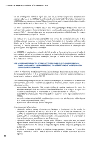 CONVENTION TRIPARTITE ETAT/UNÉDIC/PÔLE EMPLOI 2015-2018
26
Elle est arrêtée par les préfets de région pour trois ans, au terme d’un processus de consultation
associantlebureauduComitéRégionaldel’Emploi,delaFormationetdel’OrientationProfessionnelle
(CREFOP),l’ensemble des membres du SPE au niveau régional,les principales collectivités territoriales
dans la région et les services déconcentrés de l’Etat intéressés.
Elle définit les orientations prioritaires à suivre pour développer l’emploi et sécuriser les transitions
professionnelles, les zones d’intervention prioritaires, pour lesquelles un service public de l’emploi de
proximité (SPE-P) est mis en place, ainsi que la programmation et les modalités de suivi des moyens
et des dispositifs des politiques de l’emploi.
Elle s’articule avec la gouvernance quadripartite, tient compte des orientations triennales et de la
stratégie nationale concertée en matière d’emploi, d’orientation et de formation professionnelles
définies par le Comité National de l’Emploi, de la Formation et de l’Orientation Professionnelle
(CNEFOP), et s’articule notamment avec les priorités nationales d’intervention de Pôle emploi telles
qu’elles figurent dans la présente convention.
Les DIRECCTE et les directions régionales de Pôle emploi se fixent, annuellement, une feuille de
route partagée qui précise notamment, au regard de la situation locale de l’emploi et du marché du
travail, les conditions dans lesquelles Pôle emploi participe à la mise en œuvre des actions relevant
de la politique de l’emploi.
4.2.2. ASSURER LA COORDINATION ENTRE LES ACTIONS DE PÔLE EMPLOI ET CELLES MENÉES PAR LE
CONSEIL RÉGIONAL ET LES PARTENAIRES SOCIAUX EN MATIÈRE D’EMPLOI, D’ORIENTATION ET DE
FORMATION PROFESSIONNELLES
L’action de Pôle emploi doit être coordonnée avec les stratégies d’action des autres acteurs dans les
domaines de l’orientation et de la formation professionnelles, notamment les conseils régionaux et
les partenaires sociaux au sein des CREFOP.
Uneconventionrégionalepluriannuelledecoordinationdel’emploi,del’orientationetdelaformation
professionnelles, concernant l’ensemble des opérateurs, détermine, en lien avec les objectifs de la
présente convention :
- les conditions dans lesquelles Pôle emploi mobilise de manière coordonnée les outils des
politiques de l’emploi et de la formation professionnelle de l’Etat et de la région, au regard de la
situation locale de l’emploi et dans le cadre de la politique nationale de l’emploi ;
- les conditions dans lesquelles Pôle emploi participe au service public régional de l’orientation
(SPRO) ;
- les conditions dans lesquelles Pôle emploi conduit son action au sein du service public régional
de la formation professionnelle (SPRFP) ;
- les modalités d’évaluation des actions entreprises.
Ainsi, concernant la formation :
- Pôle emploi veille au partage d’informations, d’analyses et de diagnostic sur les besoins des
entreprises, en particulier au sein du CNEFOP et des CREFOP, en lien avec le COPANEF, les
COPAREF et les commissions paritaires de branche, et les partenariats opérationnels locaux avec
les OPCA, afin de permettre l’articulation entre les politiques de l’emploi et de la formation, de
cibler et de coordonner les politiques et leur financement ;
- Pôle emploi veille sur le territoire à ce que soient définis en concertation avec les conseils
régionaux et les partenaires sociaux les stratégies de financement, les politiques d’achat et le
contenu des formations. Par ailleurs, le diagnostic régional de Pôle emploi est partagé au sein
du CREFOP ;
- le suivi de la délivrance du CEP et la coordination des opérateurs délivrant le CEP, dont Pôle
emploi, s’effectue au sein du CNEFOP au niveau national et au sein du CREFOP au niveau
régional.
 