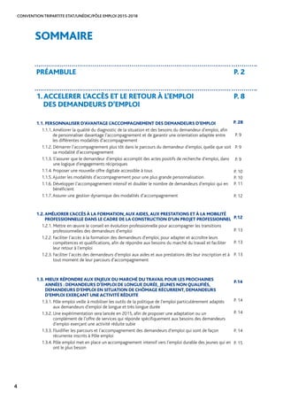CONVENTION TRIPARTITE ETAT/UNÉDIC/PÔLE EMPLOI 2015-2018
4
SOMMAIRE
PRÉAMBULE P. 2
1.ACCELERER L’ACCÈS ET LE RETOUR À L’EMPLOI
DES DEMANDEURS D’EMPLOI
P. 8
1.1. PERSONNALISER D’AVANTAGE L’ACCOMPAGNEMENT DES DEMANDEURS D’EMPLOI
1.1.1. Améliorer la qualité du diagnostic de la situation et des besoins du demandeur d’emploi, afin
de personnaliser davantage l’accompagnement et de garantir une orientation adaptée entre
les différentes modalités d’accompagnement
1.1.2. Démarrer l’accompagnement plus tôt dans le parcours du demandeur d’emploi, quelle que soit
sa modalité d’accompagnement
1.1.3. S’assurer que le demandeur d’emploi accomplit des actes positifs de recherche d’emploi, dans
une logique d’engagements réciproques
1.1.4. Proposer une nouvelle offre digitale accessible à tous
1.1.5. Ajuster les modalités d’accompagnement pour une plus grande personnalisation
1.1.6. Développer l’accompagnement intensif et doubler le nombre de demandeurs d’emploi qui en
bénéficient
1.1.7. Assurer une gestion dynamique des modalités d’accompagnement
1.2.AMÉLIORER L’ACCÈS À LA FORMATION,AUX AIDES,AUX PRESTATIONS ET À LA MOBILITÉ
PROFESSIONNELLE DANS LE CADRE DE LA CONSTRUCTION D’UN PROJET PROFESSIONNEL
1.2.1. Mettre en œuvre le conseil en évolution professionnelle pour accompagner les transitions
professionnelles des demandeurs d’emploi
1.2.2. Faciliter l’accès à la formation des demandeurs d’emploi, pour adapter et accroître leurs
compétences et qualifications, afin de répondre aux besoins du marché du travail et faciliter
leur retour à l’emploi
1.2.3. Faciliter l’accès des demandeurs d’emploi aux aides et aux prestations dès leur inscription et à
tout moment de leur parcours d’accompagnement
1.3. MIEUX RÉPONDRE AUX ENJEUX DU MARCHÉ DUTRAVAIL POUR LES PROCHAINES
ANNÉES : DEMANDEURS D’EMPLOI DE LONGUE DURÉE, JEUNES NON QUALIFIÉS,
DEMANDEURS D’EMPLOI EN SITUATION DE CHÔMAGE RÉCURRENT, DEMANDEURS
D’EMPLOI EXERÇANT UNE ACTIVITÉ RÉDUITE
1.3.1. Pôle emploi veille à mobiliser les outils de la politique de l’emploi particulièrement adaptés
aux demandeurs d’emploi de longue et très longue durée
1.3.2. Une expérimentation sera lancée en 2015, afin de proposer une adaptation ou un
complément de l’offre de services qui réponde spécifiquement aux besoins des demandeurs
d’emploi exerçant une activité réduite subie
1.3.3. Fluidifier les parcours et l’accompagnement des demandeurs d’emploi qui sont de façon
récurrente inscrits à Pôle emploi
1.3.4. Pôle emploi met en place un accompagnement intensif vers l’emploi durable des jeunes qui en
ont le plus besoin
P. 28
P. 9
P. 9
P. 9
P. 10
P. 10
P. 11
P. 12
P.12
P. 13
P. 13
P. 13
P.14
P. 14
P. 14
P. 14
P. 15
 