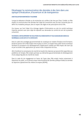 43
CONVENTION TRIPARTITE ETAT/UNÉDIC/PÔLE EMPLOI 2015-2018
Développer la communication des données à des tiers dans une
optique d’évaluation, d’ouverture et de transparence
UNE ÉVALUATION RENFORCÉE ETVALORISÉE
Lorsque la réalisation d’études ou de recherches est confiée à des tiers par l’Etat, l’Unédic ou Pôle
emploi, la communication des données fait l’objet de conventions avec les tiers concernés pour en
définir les modalités pratiques, dans le respect des règles et des prescriptions de la CNIL.
Ces travaux, qui font l’objet d’un échange régulier d’informations au sein du comité technique
tripartite, peuvent avoir pour objet de répondre aux demandes du comité de suivi de la présente
convention.
FAVORISER LE DÉVELOPPEMENT DE SOLUTIONS PLUS INNOVANTES ET PLUS AUDACIEUSES GRÂCE AU
NUMÉRIQUE, AU BIG DATA ET À L’OPEN DATA
Dans le cadre de la stratégie gouvernementale du numérique en matière d’emploi et de formation,
lancée en janvier 2014, Pôle emploi met en place, en 2015, un Emploi Store, plate-forme numérique
facilitant la conception et le développement d’applications mobiles par Pôle emploi, des start-ups
et par la société civile, applications qui seront mises à disposition de tous.
Afin d’améliorer la connaissance du marché du travail et les réponses qui peuvent être apportées aux
problèmes de l’emploi, Pôle emploi participe aux démarches gouvernementales de développement
d’une analyse big data du marché du travail.
Dans le cadre de son engagement en faveur de l’open data, Pôle emploi mettra notamment à
disposition du public, sur le portail unique interministériel des données publique Etalab, les données
du répertoire opérationnel des métiers et emplois (ROME).
 