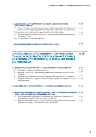 5
CONVENTION TRIPARTITE ETAT/UNÉDIC/PÔLE EMPLOI 2015-2018
1.4.ASSURER LA QUALITÉ DUTRAITEMENT DES DROITS À INDEMNISATION DES
DEMANDEURS D’EMPLOI
1.4.1. Assurer l’inscription comme demandeur d’emploi et la demande d’allocation à distance en
amont du premier entretien, grâce à la dématérialisation de l’ensemble de ces démarches
1.4.2. Indemniser dans les délais tout en garantissant la conformité des droits
1.4.3. Délivrer une information fiable sur les droits à indemnisation tout au long du parcours du
demandeur d’emploi
1.4.4. Le rôle des instances paritaires régionales
1.5. RENFORCER LA PRÉVENTION ET LA LUTTE CONTRE LA FRAUDE
2.AMÉLIORER LE FONCTIONNEMENT DU MARCHÉ DU
TRAVAIL ET FACILITER L’ACCES ET LE RETOUR À L’EMPLOI
EN RÉPONDANT PLEINEMENT AUX BESOINS DETOUTES
LES ENTREPRISES
P. 18
2.1. POURSUIVRE L’AMÉLIORATION DE LATRANSPARENCE DU MARCHÉ DUTRAVAIL
2.1.1.	Développer l’agrégation et la diffusion des offres	
2.1.2.	Améliorer l’efficacité de l’intermédiation grâce au renforcement de la mobilisation de la
formation	
2.1.3.	Améliorer la fluidité du marché du travail également par la simplification et l’innovation	
2.1.4.	Participer aux travaux d’anticipation des évolutions des marchés locaux du travail dans un
cadre partenarial
2.2. COMPLÉTER CETTE DÉMARCHE PAR DE LA PROSPECTION CIBLÉE ET QUALITATIVE P. 19
2.3. POURSUIVRE LA DIFFÉRENCIATION ET AMÉLIORER L’EFFICACITÉ DE L’OFFRE DE SERVICES
POUR MIEUX RÉPONDRE AUX BESOINS DES ENTREPRISES
2.3.1.	Dans le cadre de son offre de services différenciée, Pôle emploi assure notamment un
accompagnement pour les TPE et les PME qui en ont besoin	
2.3.2.	Rendre plus accessible et efficace l’offre de services aux entreprises avec la mise en place
d’équipes de conseillers à dominante d’activité « entreprises »
P. 15
P. 15
P. 16
P. 16
P.17
P. 17
P. 18
P. 18
P. 19
P. 19
P. 19
P. 20
P. 20
P. 20
 