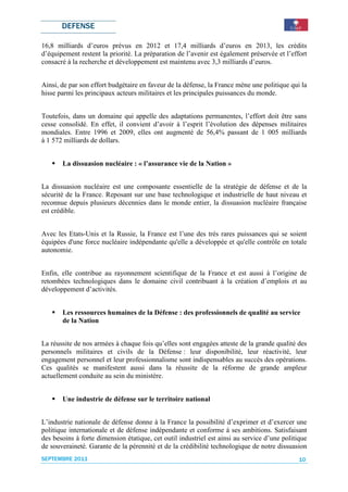 DEFENSE

16,8 milliards d’euros prévus en 2012 et 17,4 milliards d’euros en 2013, les crédits
d’équipement restent la priorité. La préparation de l’avenir est également préservée et l’effort
consacré à la recherche et développement est maintenu avec 3,3 milliards d’euros.


Ainsi, de par son effort budgétaire en faveur de la défense, la France mène une politique qui la
hisse parmi les principaux acteurs militaires et les principales puissances du monde.


Toutefois, dans un domaine qui appelle des adaptations permanentes, l’effort doit être sans
cesse consolidé. En effet, il convient d’avoir à l’esprit l’évolution des dépenses militaires
mondiales. Entre 1996 et 2009, elles ont augmenté de 56,4% passant de 1 005 milliards
à 1 572 milliards de dollars.


       La dissuasion nucléaire : « l’assurance vie de la Nation »


La dissuasion nucléaire est une composante essentielle de la stratégie de défense et de la
sécurité de la France. Reposant sur une base technologique et industrielle de haut niveau et
reconnue depuis plusieurs décennies dans le monde entier, la dissuasion nucléaire française
est crédible.


Avec les Etats-Unis et la Russie, la France est l’une des très rares puissances qui se soient
équipées d'une force nucléaire indépendante qu'elle a développée et qu'elle contrôle en totale
autonomie.


Enfin, elle contribue au rayonnement scientifique de la France et est aussi à l’origine de
retombées technologiques dans le domaine civil contribuant à la création d’emplois et au
développement d’activités.


       Les ressources humaines de la Défense : des professionnels de qualité au service
       de la Nation


La réussite de nos armées à chaque fois qu’elles sont engagées atteste de la grande qualité des
personnels militaires et civils de la Défense : leur disponibilité, leur réactivité, leur
engagement personnel et leur professionnalisme sont indispensables au succès des opérations.
Ces qualités se manifestent aussi dans la réussite de la réforme de grande ampleur
actuellement conduite au sein du ministère.


       Une industrie de défense sur le territoire national


L’industrie nationale de défense donne à la France la possibilité d’exprimer et d’exercer une
politique internationale et de défense indépendante et conforme à ses ambitions. Satisfaisant
des besoins à forte dimension étatique, cet outil industriel est ainsi au service d’une politique
de souveraineté. Garante de la pérennité et de la crédibilité technologique de notre dissuasion
SEPTEMBRE 2011                                                                                10
 