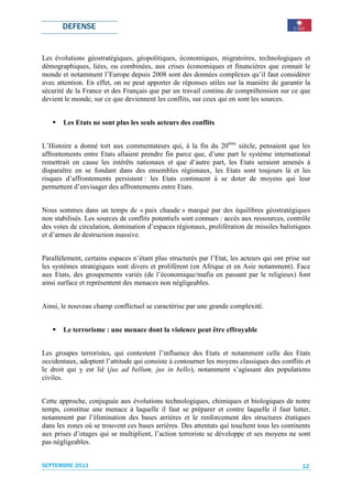 DEFENSE


Les évolutions géostratégiques, géopolitiques, économiques, migratoires, technologiques et
démographiques, liées, ou combinées, aux crises économiques et financières que connait le
monde et notamment l’Europe depuis 2008 sont des données complexes qu’il faut considérer
avec attention. En effet, on ne peut apporter de réponses utiles sur la manière de garantir la
sécurité de la France et des Français que par un travail continu de compréhension sur ce que
devient le monde, sur ce que deviennent les conflits, sur ceux qui en sont les sources.


       Les Etats ne sont plus les seuls acteurs des conflits


L’Histoire a donné tort aux commentateurs qui, à la fin du 20ème siècle, pensaient que les
affrontements entre Etats allaient prendre fin parce que, d’une part le système international
remettrait en cause les intérêts nationaux et que d’autre part, les Etats seraient amenés à
disparaître en se fondant dans des ensembles régionaux, les Etats sont toujours là et les
risques d’affrontements persistent : les Etats continuent à se doter de moyens qui leur
permettent d’envisager des affrontements entre Etats.


Nous sommes dans un temps de « paix chaude » marqué par des équilibres géostratégiques
non stabilisés. Les sources de conflits potentiels sont connues : accès aux ressources, contrôle
des voies de circulation, domination d’espaces régionaux, prolifération de missiles balistiques
et d’armes de destruction massive.


Parallèlement, certains espaces n’étant plus structurés par l’Etat, les acteurs qui ont prise sur
les systèmes stratégiques sont divers et prolifèrent (en Afrique et en Asie notamment). Face
aux Etats, des groupements variés (de l’économique/mafia en passant par le religieux) font
ainsi surface et représentent des menaces non négligeables.


Ainsi, le nouveau champ conflictuel se caractérise par une grande complexité.


       Le terrorisme : une menace dont la violence peut être effroyable


Les groupes terroristes, qui contestent l’influence des Etats et notamment celle des Etats
occidentaux, adoptent l’attitude qui consiste à contourner les moyens classiques des conflits et
le droit qui y est lié (jus ad bellum, jus in bello), notamment s’agissant des populations
civiles.


Cette approche, conjuguée aux évolutions technologiques, chimiques et biologiques de notre
temps, constitue une menace à laquelle il faut se préparer et contre laquelle il faut lutter,
notamment par l’élimination des bases arrières et le renforcement des structures étatiques
dans les zones où se trouvent ces bases arrières. Des attentats qui touchent tous les continents
aux prises d’otages qui se multiplient, l’action terroriste se développe et ses moyens ne sont
pas négligeables.


SEPTEMBRE 2011                                                                                12
 