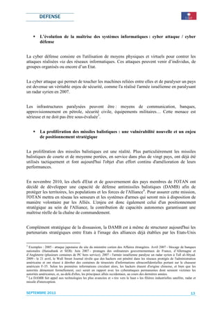 DEFENSE


          L’évolution de la maîtrise des systèmes informatiques : cyber attaque / cyber
          défense


La cyber défense consiste en l'utilisation de moyens physiques et virtuels pour contrer les
attaques réalisées via des réseaux informatiques. Ces attaques peuvent venir d’individus, de
groupes organisés ou encore d’un Etat.


La cyber attaque qui permet de toucher les machines reliées entre elles et de paralyser un pays
est devenue un véritable enjeu de sécurité, comme l'a réalisé l'armée israélienne en paralysant
un radar syrien en 2007.


Les infrastructures paralysées peuvent être : moyens de communication, banques,
approvisionnement en pétrole, sécurité civile, équipements militaires… Cette menace est
sérieuse et ne doit pas être sous-évaluée3.


          La prolifération des missiles balistiques : une vulnérabilité nouvelle et un enjeu
          de positionnement stratégique


La prolifération des missiles balistiques est une réalité. Plus particulièrement les missiles
balistiques de courte et de moyenne portées, en service dans plus de vingt pays, ont déjà été
utilisés tactiquement et font aujourd'hui l'objet d'un effort continu d'amélioration de leurs
performances.


En novembre 2010, les chefs d'Etat et de gouvernement des pays membres de l'OTAN ont
décidé de développer une capacité de défense antimissiles balistiques (DAMB) afin de
protéger les territoires, les populations et les forces de l'Alliance4. Pour assurer cette mission,
l'OTAN mettra en réseau les senseurs et les systèmes d'armes qui seront mis à disposition de
manière volontaire par les Alliés. L'enjeu est donc également celui d'un positionnement
stratégique au sein de l'Alliance, la contribution de capacités autonomes garantissant une
maîtrise réelle de la chaîne de commandement.


Complément stratégique de la dissuasion, la DAMB est à même de structurer aujourd'hui les
partenariats stratégiques entre Etats à l'image des alliances déjà établies par les Etats-Unis

3
  Exemples : 2005 - attaque japonaise du site du ministère coréen des Affaires étrangères. Avril 2007 - blocage de banques
nationales (Hansabank et SEB). Juin 2007 - piratages des ordinateurs gouvernementaux de France, d’Allemagne et
d’Angleterre (plusieurs centaines de PC hors service). 2007 - l'armée israélienne paralyse un radar syrien à Tall al-Abyad.
2009 - le 21 avril, le Wall Street Journal révèle que des hackers ont pénétré dans les réseaux protégés de l'administration
américaine et ont réussi à dérober des centaines de téraoctets d'informations ultraconfidentielles portant sur le chasseur
américain F-35. Selon les premières informations circulant alors, les hackers étaient d'origine chinoise, et bien que les
autorités démentent formellement, ceci serait en rapport avec les cyberattaques permanentes dont seraient victimes les
autorités américaines, et, au-delà d'elles, les principaux alliés occidentaux, au cours des dernières années.
4
  La DAMB fait appel aux technologies les plus avancées et « tire vers le haut » les filières industrielles satellite, radar et
missile d'interception.


SEPTEMBRE 2011                                                                                                             13
 