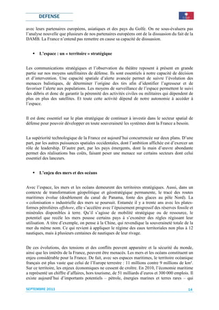 DEFENSE

avec leurs partenaires européens, asiatiques et des pays du Golfe. On ne sous-évaluera pas
l’analyse nouvelle que plusieurs de nos partenaires européens ont de la dissuasion du fait de la
DAMB. La France n’entend pas remettre en cause sa capacité de dissuasion.


       L’espace : un « territoire » stratégique


Les communications stratégiques et l’observation du théâtre reposent à présent en grande
partie sur nos moyens satellitaires de défense. Ils sont essentiels à notre capacité de décision
et d’intervention. Une capacité spatiale d’alerte avancée permet de suivre l’évolution des
menaces balistiques, de déterminer l’origine des tirs afin d’identifier l’agresseur et de
favoriser l’alerte aux populations. Les moyens de surveillance de l’espace permettent le suivi
des débris et donc de garantir la pérennité des activités civiles ou militaires qui dépendent de
plus en plus des satellites. Et toute cette activité dépend de notre autonomie à accéder à
l’espace.


Il est donc essentiel sur le plan stratégique de continuer à investir dans le secteur spatial de
défense pour pouvoir développer en toute souveraineté les systèmes dont la France a besoin.


La supériorité technologique de la France est aujourd’hui concurrencée sur deux plans. D’une
part, par les autres puissances spatiales occidentales, dont l’ambition affichée est d’exercer un
rôle de leadership. D’autre part, par les pays émergents, dont la main d’œuvre abondante
permet des réalisations bas coûts, faisant peser une menace sur certains secteurs dont celui
essentiel des lanceurs.


       L’enjeu des mers et des océans


Avec l’espace, les mers et les océans demeurent des territoires stratégiques. Aussi, dans un
contexte de transformation géopolitique et géostratégique permanente, le tracé des routes
maritimes évolue (doublement du canal de Panama, fonte des glaces au pôle Nord). La
« colonisation » industrielle des mers se poursuit. Entamée il y a trente ans avec les plates-
formes pétrolières offshore, elle s’accélère avec l’épuisement progressif des réserves fossile et
minérales disponibles à terre. Qu’il s’agisse de mobilité stratégique ou de ressource, le
potentiel que recèle les mers pousse certains pays à s’exonérer des règles régissant leur
utilisation. A titre d’exemple, on pense à la Chine, qui revendique la souveraineté totale de la
mer du même nom. Ce qui revient à appliquer le régime des eaux territoriales non plus à 12
nautiques, mais à plusieurs centaines de nautiques de leur rivage.


De ces évolutions, des tensions et des conflits peuvent apparaitre et la sécurité du monde,
ainsi que les intérêts de la France, peuvent être menacés. Les mers et les océans constituent un
enjeu considérable pour la France. De fait, avec ses espaces maritimes, le territoire océanique
français est plus vaste que celui de l’Europe terrestre : 11 millions contre 9 millions de km².
Sur ce territoire, les enjeux économiques ne cessent de croître. En 2010, l’économie maritime
a représenté un chiffre d’affaires, hors tourisme, de 51 milliards d’euros et 300 000 emplois. Il
existe aujourd’hui d’importants potentiels – pétrole, énergies marines et terres rares – qui

SEPTEMBRE 2011                                                                                14
 