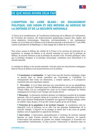 DEFENSE

CE QUE NOUS AVONS DEJA FAIT

L’ADOPTION DU LIVRE BLANC : UN ENGAGEMENT
               VISION                  SERVICE
POLITIQUE, UNE VISION ET DES MOYENS AU SERVICE DE
LA DEFENSE ET DE LA SECURITE NATIONALE

A l’heure de la mondialisation, de l’accélération foudroyante de la diffusion de l’information,
de l’évolution des menaces, des bouleversements géopolitiques toujours plus rapides, des
crises planétaires (économiques, financières, environnementales…) aux conséquences
lourdes, un Livre blanc de la Défense et de la Sécurité nationale a été présenté le 17 juin 2008,
comme le président de la République s’y était engagé dès le début de son mandat.


Pour mieux assurer la défense des intérêts de la France et les missions de protection de sa
population, la stratégie de défense et de sécurité nationale est servie par la politique de
défense, de sécurité intérieure et par la politique de sécurité civile. D’autres politiques, telles
que la politique étrangère et la politique économique, contribuent aussi directement à la
sécurité nationale.


La stratégie de défense et de sécurité nationale s’articule autour de cinq fonctions stratégiques
dont les forces de défense et de sécurité doivent avoir la maîtrise :


         Connaissance et anticipation : il s’agit d’une nouvelle fonction stratégique, érigée
       en priorité dans un monde caractérisé par l’incertitude et l’instabilité. Le
       renseignement dans toutes ses dimensions, y compris spatiales, et la prospective
       acquièrent ainsi une importance majeure.
           Prévention : le Livre blanc préconise une concentration sur un axe géographique
       prioritaire, allant de l’Atlantique jusqu’à la Méditerranée, au Golfe arabo-persique et à
       l’Océan indien. Cet axe correspond aux zones où les risques impliquant les intérêts
       stratégiques de la France et de l’Europe sont les plus élevés.
         Dissuasion : La dissuasion nucléaire demeure un fondement essentiel de la stratégie
       nationale. Elle est la garantie ultime de la sécurité et de l’indépendance de la France.
       Elle a pour fonction fondamentale d’empêcher une agression d’origine étatique contre
       les intérêts vitaux du pays, d’où qu’elle vienne et quelle qu’en soit la forme.
         Protection de la population et du territoire français : la coordination entre les
       dispositifs civils et militaires est en effet l’un des principes fondamentaux de la
       nouvelle stratégie. L’objectif est de protéger la nation face à des crises de grande
       ampleur, tout en augmentant sa capacité de résilience.
         Intervention : L’intervention, particulièrement à l’extérieur du territoire national
       demeura un mode d’action essentiel des forces armées françaises. La capacité
       d’intervention doit permettre de garantir nos intérêts stratégiques et d’assumer nos
       responsabilités internationales. Le plus souvent, l’intervention se déroulera dans un


SEPTEMBRE 2011                                                                                  16
 