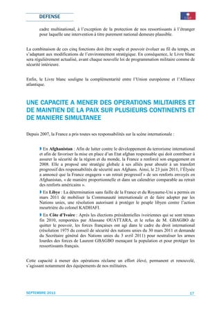 DEFENSE

       cadre multinational, à l’exception de la protection de nos ressortissants à l’étranger
       pour laquelle une intervention à titre purement national demeure plausible.


La combinaison de ces cinq fonctions doit être souple et pouvoir évoluer au fil du temps, en
s’adaptant aux modifications de l’environnement stratégique. En conséquence, le Livre blanc
sera régulièrement actualisé, avant chaque nouvelle loi de programmation militaire comme de
sécurité intérieure.


Enfin, le Livre blanc souligne la complémentarité entre l’Union européenne et l’Alliance
atlantique.



                                      MILITAIRES
UNE CAPACITE A MENER DES OPERATIONS MILITAIRES ET
                  PAIX               CONTINENTS
DE MAINTIEN DE LA PAIX SUR PLUSIEURS CONTINENTS ET
   MANIERE
DE MANIERE SIMULTANEE

Depuis 2007, la France a pris toutes ses responsabilités sur la scène internationale :


         En Afghanistan : Afin de lutter contre le développement du terrorisme international
       et afin de favoriser la mise en place d’un Etat afghan responsable qui doit contribuer à
       assurer la sécurité de la région et du monde, la France a renforcé son engagement en
       2008. Elle a proposé une stratégie globale à ses alliés pour aboutir à un transfert
       progressif des responsabilités de sécurité aux Afghans. Ainsi, le 23 juin 2011, l’Élysée
       a annoncé que la France engagera « un retrait progressif » de ses renforts envoyés en
       Afghanistan, « de manière proportionnelle et dans un calendrier comparable au retrait
       des renforts américains ».
        En Libye : La détermination sans faille de la France et du Royaume-Uni a permis en
       mars 2011 de mobiliser la Communauté internationale et de faire adopter par les
       Nations unies, une résolution autorisant à protéger le peuple libyen contre l’action
       meurtrière du colonel KADHAFI.
         En Côte d’Ivoire : Après les élections présidentielles ivoiriennes qui se sont tenues
       fin 2010, remportées par Alassane OUATTARA, et le refus de M. GBAGBO de
       quitter le pouvoir, les forces françaises ont agi dans le cadre du droit international
       (résolution 1975 du conseil de sécurité des nations unies du 30 mars 2011 et demande
       du Secrétaire général des Nations unies du 3 avril 2011) pour neutraliser les armes
       lourdes des forces de Laurent GBAGBO menaçant la population et pour protéger les
       ressortissants français.


Cette capacité à mener des opérations réclame un effort élevé, permanent et renouvelé,
s’agissant notamment des équipements de nos militaires.




SEPTEMBRE 2011                                                                              17
 