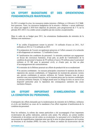 DEFENSE

UN EFFORT BUDGETAIRE ET                                     DES        ORIENTATIONS
              MAINTENUES
FONDAMENTALES MAINTENUES

En 2011 et malgré la crise, les ressources totales (mission « Défense ») s’élèvent à 31,2 Md€,
hors pensions. Ainsi, les ressources budgétaires de la mission « Défense » seront stabilisées
en valeur par rapport à 2010 hors dépenses de pensions, puis progresseront de 3 % sur la
période 2011-2013. Ces crédits seront complétés par des recettes exceptionnelles.


Dans le cadre de ce budget pour 2011, les orientations fondamentales du ministère de la
Défense sont maintenues :


         les crédits d’équipement restent la priorité : 16 milliards d’euros en 2011, 16,5
       milliards en 2012 et 17,4 milliards en 2013
         la préparation de l’avenir est également préservée et l’effort consacré à la recherche
       et développement est maintenu : 3,3 milliards d’euros
         l’amélioration des conditions du personnel : le ministère maintient son engagement
       en faveur des ressources humaines, d’une part, au profit de l’amélioration de la
       condition du personnel à hauteur de 95 millions d’euros (70 millions pour le personnel
       militaire et 25 M€ pour le personnel civil), et d’autre part, au titre au plan
       d’accompagnement des restructurations (PAR) à haut
         le ministère de la Défense poursuit ses efforts de productivité en se modernisant
         les anciens combattants : les mesures principales concernent le maintien des droits à
       réparation des anciens combattants, et l’alignement du montant des pensions versées
       aux anciens combattants et anciens militaires de l’armée française issus de pays
       autrefois sous souveraineté française, sur le montant perçu par les anciens combattants
       et anciens militaires français. Le budget prend aussi en charge la mise en œuvre d’un
       dispositif particulier pour la réparation des conséquences sanitaires des essais
       nucléaires français.



UN    EFFORT    IMPORTANT                              D’AMELIORATION                        DE
                PERSONNEL
LA CONDITION DU PERSONNEL

Contrepartie des efforts demandés par la modernisation du ministère de la Défense, militaires
et civils ont bénéficié au cours de la mandature d’un effort important d’amélioration de la
condition du personnel.


Pour les militaires, la refonte des statuts particuliers a été accompagnée d’une importante
revalorisation des grilles indiciaires, achevée cette année. Par ailleurs, un certain nombre
d’indemnités et de primes ont été créées ou revalorisées. Le personnel civil a bénéficié d’un
mouvement de requalification important ainsi que de la mise en place progressive de la prime
de fonctions et de résultats (PFR). En outre, les efforts en matière de reconversion ont été

SEPTEMBRE 2011                                                                               18
 