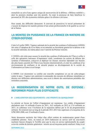 DEFENSE

mutualisés au sein d’une agence unique de reconversion de la défense, « Défense mobilité »,
dont les premiers résultats sont très positifs. Au total, la promesse de faire bénéficier le
personnel de 50% des économies réalisées grâce à la réforme a été tenue.


Pour autant, des difficultés demeurent. Il convient de poursuivre le travail permettant de
s’assurer de disposer de manière pérenne d’une armée professionnelle et de qualité au service
de la Nation.


             PUISSANCE                 MATIERE
LA MONTEE EN PUISSANCE DE LA FRANCE EN MATIERE DE
CYBER-
CYBER-DEFENSE

Créée le 8 juillet 2009, l’Agence nationale de la sécurité des systèmes d’information (ANSSI)
fait suite à l’adoption du Livre blanc et est rattachée au Secrétariat général de la défense et de
la sécurité nationale, lui-même placé sous l’autorité du Premier ministre.


L’ANSSI a été créée pour assurer la sécurité des systèmes d’information de l’État et veiller à
celle des opérateurs nationaux d’importance vitale, coordonner les actions de défense des
systèmes d’information, concevoir et déployer les réseaux sécurisés répondant aux besoins
des plus hautes autorités de l’État et aux besoins interministériels, et créer les conditions d’un
environnement de confiance et de sécurité propice au développement de la société de
l’information en France et en Europe.


L’ANSSI s’est récemment vu confiée une nouvelle compétence en cas de cyber-attaque
contre le pays : l’agence sera autorisée à commander des mesures de défenses immédiates et
directes aux différentes administrations, sans avoir à obtenir des autorisations préalables des
ministères concernés.


                                   DEFENSE
LA MODERNISATION DE NOTRE OUTIL DE DEFENSE :
REFORMER POUR PLUS D’EFFICACITE

   L’AMELIORATION DES EQUIPEMENTS : UNE PRIORITE DU QUINQUENNAT
                      EQU                           QUINQUENNAT

La priorité en faveur de l’effort d’équipement est maintenue. Les crédits d’équipement
atteindront ainsi 16 milliards d’euros en 2011, 16,5 milliards en 2012 et 17,4 milliards en
2013, en cohérence avec l’évolution de la trajectoire définie par la loi de programmation
militaire. Ils resteront tout au long de la période 2011-2013 très supérieurs à la moyenne de la
LPM 2003-2008, soit 15 milliards d’euros.

Notre dissuasion nucléaire fait l'objet d'un effort continu de modernisation garant d'une
crédibilité pérenne. Ainsi, on notera en 2010 l'admission au service actif du sous-marin
nucléaire lanceur d'engins le Terrible ainsi que la mise en service opérationnelle du couple
avion de combat de dernière génération / missile air-sol moyenne portée amélioré. Grâce à cet
SEPTEMBRE 2011                                                                                 19
 