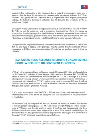 DEFENSE

modeste. Elle a également su le faire également dans le cadre de crises majeures mais, pour le
moment, dans la phase de reconstruction, souvent après intervention militaire de l’OTAN
(exemple : en Afghanistan avec l’opération EUPOL Afghanistan - mise en place, sous gestion
afghane, de dispositifs durables et efficaces dans le domaine des opérations civiles de
maintien de l’ordre).


En tout état de cause, la situation n’est pas satisfaisante. Il conviendrait que les Etats membres
de l’UE, ou tout du moins ceux qui le souhaitent, fournissent les efforts nécessaires qui
permettraient de faire converger leur appréciation de la notion de souveraineté et de maintenir
une autonomie stratégique, pour eux-mêmes voire pour l’Union dans son ensemble. Dès lors,
l’Europe de la défense pourrait voir véritablement le jour et agir avec plus d’efficacité.


La répartition des responsabilités et des savoir-faire entre l’Union européenne et l’OTAN ne
doit pas être figée et appelle à être précisée7. Pour la sécurité de notre continent, l’Union
européenne et l’OTAN sont complémentaires. Ce principe est confirmé dans le traité de
Lisbonne.



                                MILITAIRE
     2.2. L’OTAN : UNE ALLIANCE MILITAIRE FONDAMENTALE
     POUR LA SECURITE DU CONTINENT EUROPEEN

L’OTAN est la première alliance militaire au monde. Regroupant 28 Etats, son budget global
est de l’ordre de 2 milliards d’euros. Depuis 1966 – décision du général DE GAULLE de
retirer la France du commandement militaire intégré de l’OTAN – l’Europe et l’Alliance
atlantique ont beaucoup changé. L’Union européenne est devenue un acteur important de la
communauté internationale et l’OTAN, tout en conservant sa responsabilité pour la défense
collective des Alliés, rappelée dans le traité de Lisbonne, est aussi un instrument du maintien
de la paix hors-zone (Afghanistan, Kosovo).


Il n’y a pas concurrence entre l’OTAN et l’Union européenne mais complémentarité et
additionnalité : nous avons besoin des deux pour faire face aux menaces et aux crises avérées
et potentielles.


En novembre 2010, les dirigeants des pays de l'Alliance ont adopté, au sommet de Lisbonne,
le nouveau concept stratégique de l’OTAN. Ce nouveau concept stratégique sert de feuille de
route à l’Alliance pour les dix années à venir. Il confirme que l’engagement pris de se
défendre mutuellement contre toute attaque reste le socle de la sécurité euro-atlantique. Ce
document offre aux pays partenaires davantage de possibilités de dialogue et de coopération et
il engage l’OTAN à renforcer sa coopération avec la Russie.

7
 Il existe d’ores et déjà des arrangements dits de « Berlin plus » (février 2003) qui ont permis de placer des moyens fournies
par l’OTAN sous l’autorité d’un commandement de l’Union européenne (exemple : pour la sortie de crise des Balkans).



SEPTEMBRE 2011                                                                                                            22
 