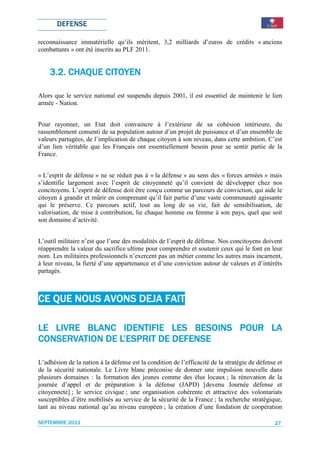 DEFENSE

reconnaissance immatérielle qu’ils méritent, 3,2 milliards d’euros de crédits « anciens
combattants » ont été inscrits au PLF 2011.


    3.2. CHAQUE CITOYEN

Alors que le service national est suspendu depuis 2001, il est essentiel de maintenir le lien
armée - Nation.


Pour rayonner, un Etat doit convaincre à l’extérieur de sa cohésion intérieure, du
rassemblement consenti de sa population autour d’un projet de puissance et d’un ensemble de
valeurs partagées, de l’implication de chaque citoyen à son niveau, dans cette ambition. C’est
d’un lien véritable que les Français ont essentiellement besoin pour se sentir partie de la
France.


« L’esprit de défense » ne se réduit pas à « la défense » au sens des « forces armées » mais
s’identifie largement avec l’esprit de citoyenneté qu’il convient de développer chez nos
concitoyens. L’esprit de défense doit être conçu comme un parcours de conviction, qui aide le
citoyen à grandir et mûrir en comprenant qu’il fait partie d’une vaste communauté agissante
qui le préserve. Ce parcours actif, tout au long de sa vie, fait de sensibilisation, de
valorisation, de mise à contribution, lie chaque homme ou femme à son pays, quel que soit
son domaine d’activité.


L’outil militaire n’est que l’une des modalités de l’esprit de défense. Nos concitoyens doivent
réapprendre la valeur du sacrifice ultime pour comprendre et soutenir ceux qui le font en leur
nom. Les militaires professionnels n’exercent pas un métier comme les autres mais incarnent,
à leur niveau, la fierté d’une appartenance et d’une conviction autour de valeurs et d’intérêts
partagés.



CE QUE NOUS AVONS DEJA FAIT

                 IDENTIFIE           POUR
LE LIVRE BLANC IDENTIFIE LES BESOINS POUR LA
                L’ESPRIT
CONSERVATION DE L’ESPRIT DE DEFENSE

L’adhésion de la nation à la défense est la condition de l’efficacité de la stratégie de défense et
de la sécurité nationale. Le Livre blanc préconise de donner une impulsion nouvelle dans
plusieurs domaines : la formation des jeunes comme des élus locaux ; la rénovation de la
journée d’appel et de préparation à la défense (JAPD) [devenu Journée défense et
citoyenneté] ; le service civique ; une organisation cohérente et attractive des volontariats
susceptibles d’être mobilisés au service de la sécurité de la France ; la recherche stratégique,
tant au niveau national qu’au niveau européen ; la création d’une fondation de coopération

SEPTEMBRE 2011                                                                                  27
 