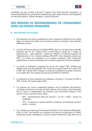 DEFENSE

scientifique, qui aura vocation à devenir le support d’une Ecole doctorale européenne ; la
formation permanente qui, actuellement dispensée par quatre grands instituts, sera réorganisée
en deux pôles (défense - affaires étrangères ; sécurité intérieure).


                RECONNAISSANCE   L’ENGAGEMENT
DES MESURES DE RECONNAISSANCE DE L’ENGAGEMENT
                FRANÇAISES
DANS LES FORCES FRANÇAISES

                     ELEVEES
   DES PENSIONS PLUS ELEVEES


       Pour permettre aux anciens combattantset à leurs conjoints de bénéficier d’une retraite
       digne, à la hauteur des efforts et des sacrifices consentis, la majorité a tenu à prendre
       différentes mesures


       Le point de Pension militaire d’invalidité (PMI) a été revu à la hausse pour atteindre
       désormais près de 14 €. Depuis 2010, le point PMI est calculé sur « l’indice de
       traitement brut – grille indiciaire » publié par l’INSEE et la Direction générale de
       l’administration et de la fonction publique (DGAFP). Cette disposition permet aux
       PMI, à la retraite du combattant et à la retraite mutualiste, d’être revalorisées
       régulièrement, en fonction notamment de l’évolution du point de la fonction publique.


       La retraite du combattant a augmenté de près de 20 % depuis 2007. Attribuée aux
       titulaires de la carte du combattant, elle n’avait été revalorisée que de 10 % entre 1978
       et 2007. De 37 points PMI à l’époque, la retraite du combattant a été portée à 44 points
       au 1er juillet 2011. Son montant est ainsi passé de 488,03 € à 609,40 €.


       Le plafond de la rente mutualiste du combattant a été porté à 125 points de PMI en
       2007. Il était à 122,5 points depuis 2003.


       Les pensions des anciens combattants étrangers ont été totalement décristallisées,
       c’est-à-dire revalorisées sur la base du droit commun, alors qu’elles avaient été gelées
       lors de l’accès à l’indépendance des territoires sous souveraineté française. Cette
       remise à niveau s’est faite en deux temps :
           -   2007 : décristallisation totale des pensions « du feu » (PMI + retraite du
               combattant)
           -    2011 : les pensions et retraites autrefois cristallisées sont désormais soumises
               au droit commun.


       Les conjoints survivants peuvent désormais bénéficier d’une allocation différentielle.
       Créée en 2007, elle bénéficie aux conjoints survivants de ressortissants de l’Office
       national des anciens combattants et victimes de guerre (ONACVG), âgés de 60 ans au


SEPTEMBRE 2011                                                                               28
 