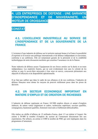 DEFENSE

4. LES ENTREPRISES DE DEFENSE : UNE GARANTIE
D’INDEPENDANCE ET DE SOUVERAINETE, UN
MOTEUR DE CROISSANCE

CONSTAT

                      INDUSTRIELLE    SERVICE
    4.1. L’EXCELLENCE INDUSTRIELLE AU SERVICE DE
    L’INDEPENDANCE ET DE LA SOUVERAINETE DE LALA
    FRANCE

L’existence d’une industrie de défense sur le territoire national donne à la France la possibilité
d’exprimer et d’exercer une politique internationale et de défense indépendante et souveraine,
conforme à ses ambitions. Elle est notamment garante de la pérennité et de la crédibilité
technologique de notre dissuasion nucléaire qui constitue l’assurance-vie de la Nation.


Notre industrie de défense assure l’équipement de nos forces armées sur la durée et en toute
indépendance. Les matériels fournis, qui ne sont évidemment rien sans la volonté de les
utiliser et sans le savoir-faire nécessaire à leur mise en œuvre, concourent pleinement aux
objectifs d’efficacité et de disponibilité opérationnelle.


Il ne faut pas oublier que dans le cadre de nos alliances et de nos coalitions, l’industrie de
défense française nous donne les moyens de pouvoir réellement peser dans les prises de
décision.


    4.2. UN SECTEUR ECONOMIQUE IMPORTANT EN
                        ECONOMIQUE
    MATIERE D’EMPLOI ET DE CREATION DE RICHESSES
                                       RICHESSES

L’industrie de défense représente en France 165 000 emplois directs et autant d’emplois
indirects, de nature variée (ingénieurs et cadres, techniciens supérieurs, ouvriers qualifiés,
compagnons), hautement qualifiés, fortement innovants et faiblement délocalisables.


Elle réalise un chiffre d’affaires de 15 milliards d’euros, dont 1/3 est réalisé à l’export. On
estime à 50 000 le nombre d’emplois du secteur de l’armement directement liés aux
exportations. Par ailleurs, on estime à 4 000 le nombre de PME qui sont impliquées dans les
programmes d’armement.



SEPTEMBRE 2011                                                                                 31
 