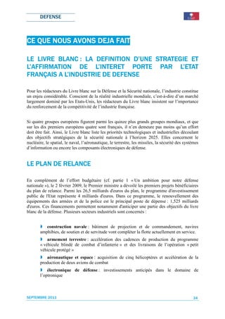 DEFENSE



CE QUE NOUS AVONS DEJA FAIT

LE LIVRE BLANC : LA DEFINITION D’UNE STRATEGIE ET
                                D’UNE
                    L’INTERET
L’AFFIRMATION DE L’INTERET PORTE PAR L’ETAT L’ETAT
           L’INDUSTRIE
FRANÇAIS A L’INDUSTRIE DE DEFENSE

Pour les rédacteurs du Livre blanc sur la Défense et la Sécurité nationale, l’industrie constitue
un enjeu considérable. Conscient de la réalité industrielle mondiale, c’est-à-dire d’un marché
largement dominé par les Etats-Unis, les rédacteurs du Livre blanc insistent sur l’importance
du renforcement de la compétitivité de l’industrie française.


Si quatre groupes européens figurent parmi les quinze plus grands groupes mondiaux, et que
sur les dix premiers européens quatre sont français, il n’en demeure pas moins qu’un effort
doit être fait. Ainsi, le Livre blanc liste les priorités technologiques et industrielles découlant
des objectifs stratégiques de la sécurité nationale à l’horizon 2025. Elles concernent le
nucléaire, le spatial, le naval, l’aéronautique, le terrestre, les missiles, la sécurité des systèmes
d’information ou encore les composants électroniques de défense.


LE PLAN DE RELANCE

En complément de l’effort budgétaire (cf. partie 1 « Un ambition pour notre défense
nationale »), le 2 février 2009, le Premier ministre a dévoilé les premiers projets bénéficiaires
du plan de relance. Parmi les 26,5 milliards d'euros du plan, le programme d'investissement
public de l'Etat représente 4 milliards d'euros. Dans ce programme, le renouvellement des
équipements des armées et de la police est le principal poste de dépense : 1,525 milliards
d'euros. Ces financements permettent notamment d'anticiper une partie des objectifs du livre
blanc de la défense. Plusieurs secteurs industriels sont concernés :


          construction navale : bâtiment de projection et de commandement, navires
       amphibies, de soutien et de servitude vont compléter la flotte actuellement en service.
           armement terrestre : accélération des cadences de production du programme
       « véhicule blindé de combat d’infanterie » et des livraisons de l’opération « petit
       véhicule protégé »
          aéronautique et espace : acquisition de cinq hélicoptères et accélération de la
       production de deux avions de combat
           électronique de défense : investissements anticipés dans le domaine de
       l’optronique



SEPTEMBRE 2011                                                                                   34
 