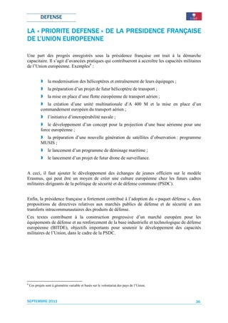DEFENSE

                                         FRANÇAISE
LA « PRIORITE DEFENSE » DE LA PRESIDENCE FRANÇAISE
           EUROPEENNE
DE L’UNION EUROPEENNE

Une part des progrès enregistrés sous la présidence française ont trait à la démarche
capacitaire. Il s’agit d’avancées pratiques qui contribueront à accroître les capacités militaires
de l’Union européenne. Exemples8 :


                 la modernisation des hélicoptères et entraînement de leurs équipages ;
                 la préparation d’un projet de futur hélicoptère de transport ;
                 la mise en place d’une flotte européenne de transport aérien ;
               la création d’une unité multinationale d’A 400 M et la mise en place d’un
            commandement européen du transport aérien ;
                 l’initiative d’interopérabilité navale ;
                le développement d’un concept pour la projection d’une base aérienne pour une
            force européenne ;
              la préparation d’une nouvelle génération de satellites d’observation : programme
            MUSIS ;
                 le lancement d’un programme de déminage maritime ;
                 le lancement d’un projet de futur drone de surveillance.


A ceci, il faut ajouter le développement des échanges de jeunes officiers sur le modèle
Erasmus, qui peut être un moyen de créer une culture européenne chez les futurs cadres
militaires dirigeants de la politique de sécurité et de défense commune (PSDC).


Enfin, la présidence française a fortement contribué à l’adoption du « paquet défense », deux
propositions de directives relatives aux marchés publics de défense et de sécurité et aux
transferts intracommunautaires des produits de défense.
Ces textes contribuent à la construction progressive d’un marché européen pour les
équipements de défense et au renforcement de la base industrielle et technologique de défense
européenne (BITDE), objectifs importants pour soutenir le développement des capacités
militaires de l’Union, dans le cadre de la PSDC.




8
    Ces projets sont à géométrie variable et basés sur le volontariat des pays de l’Union.



SEPTEMBRE 2011                                                                                 36
 
