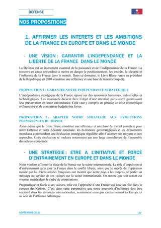 DEFENSE

    PROPOSITIONS
NOS PROPOSITIONS

    1. AFFIRMER LES INTERETS ET LES AMBITIONS
                     INTERETS
                    EUROPE
    DE LA FRANCE EN EUROPE ET DANS LE MONDE

   - UNE VISION : GARANTIR L’INDEPENDANCE ET LA
     LIBERTE DE LA FRANCE DANS LE MONDE
La Défense est un instrument essentiel de la puissance et de l’indépendance de la France. La
remettre en cause reviendrait à mettre en danger le positionnement, les intérêts, la sécurité et
l’influence de la France dans le monde. Dans ce domaine, le Livre Blanc remis au président
de la République en 2008 constitue une référence et une base de travail complète.


PROPOSITION 1 : GARANTIR NOTRE INDEPENDANCE STRATEGIQUE
L’indépendance stratégique de la France repose sur des ressources humaines, industrielles et
technologiques. Ces ressources doivent faire l’objet d’une attention particulière garantissant
leur préservation en toute circonstance. Cela vaut y compris en période de crise économique
et financière et de contraintes budgétaires fortes.


PROPOSITION 2 : ADAPTER                  NOTRE       STRATEGIE        AUX      EVOLUTIONS
PERMANENTES DU MONDE
Alors même que le Livre Blanc constitue une référence et une base de travail complète pour
notre Défense et notre Sécurité nationale, les évolutions géostratégiques et les évènements
mondiaux commandent une évaluation stratégique régulière afin d’adapter nos moyens et nos
approches. Cette évaluation se traduira notamment par une large consultation de l’ensemble
des acteurs concernés.


   - UNE STRATEGIE : ETRE A L’INITIATIVE ET FORCE
                             L’INITIATIVE
                       EUROPE             MONDE
     D’ENTRAINEMENT EN EUROPE ET DANS LE MONDE
Nous voulons affirmer la place de la France sur la scène internationale. Le rôle d’impulsion et
d’entrainement qu’a joué la France dans le conflit libyen, ainsi que le succès de l’opération
menée par les forces armées françaises ont montré que notre pays a les moyens de porter un
message au service de ses valeurs sur la scène internationale. On notera que son action est
souvent menée dans le cadre de coopérations.
Pragmatique et fidèle à ses valeurs, telle est l’approche d’une France qui joue un rôle dans le
concert des Nations. C’est dans cette perspective que notre pourvoir d’influence doit être
renforcé dans les instances internationales, notamment mais pas exclusivement en Europe et
au sein de l’Alliance Atlantique.




SEPTEMBRE 2011                                                                               37
 