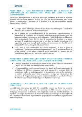DEFENSE

PROPOSITION 3 : FAIRE PROGRESSER L’EUROPE DE LA DEFENSE EN
ENCOURAGEANT DES COOPERATIONS ENTRE LES ETATS LES PLUS
VOLONTARISTES
Il convient d’accélérer la mise en œuvre de la politique européenne de défense en favorisant
davantage une évolution graduelle, à partir des Etats les plus volontaristes, un « groupe
pionnier », autour duquel s’agrègerait, au fil du temps et au gré des coopérations réussies,
d’autres bonnes volontés.


       Le couple franco-britannique constitue d’ores et déjà une avancée pour l’Europe de la
       défense. Cette coopération pourrait être renforcée.
       Sur le modèle ou en complémentarité de la coopération franco-britannique, il
       conviendrait de développer des démarches bilatérales et/ou multilatérales avec nos
       autres partenaires, à commencer par l’Allemagne, l’Italie, la Pologne et l’Espagne.
       Dans ce domaine, la France doit être force de propositions en identifiant et en portant
       les sujets de coopération potentiels que ce soit dans le domaine opérationnel et/ou
       capacitaire. Le premier exemple en la matière doit certainement être cherché dans le
       triangle de Weimar (Allemagne, Pologne et France).
       Enfin, dans le cadre institutionnel de l’Union européenne, la mise en place de
       coopérations « renforcées » et « structurée permanente », qui ne rassembleraient qu’un
       groupe restreint d’Etat et dont la création est prévue par le traité de Lisbonne, doit être
       favorisée avec pour objectif d’obtenir des résultats concrets.


PROPOSITION 4 : DEFENDRE LA DEFINITION D’UNE VERITABLE STRATEGIE
EUROPEENNE ET LA MISE EN PLACE DU « GROUPE DE DEFENSE »
       L’analyse stratégique, la définition des enjeux et des grands objectifs doivent faire
       l’objet d’un Livre blanc européen de défense et de sécurité.
       « Groupe de défense » est le nom qui pourrait être donnée au Conseil des ministres de
       la Défense de l’Union européenne qui serait pérennisé et renforcé. Doté de
       compétences réelles en matière capacitaire et susceptible de peser sur les orientations
       en matière industrielle européenne, notamment à travers une réorientation des
       missions et de l'organisation de l'Agence européenne de défense (AED), le « Groupe
       de défense » serait une enceinte d’impulsion et de décision politique.


PROPOSITION 5 : RECLAMER LA MISE EN PLACE DE LA PREFERENCE
EUROPEENNE
La préférence européenne, qui doit être considérée comme une forme de solidarité
européenne, devrait être la règle dans les domaines où l’UE souhaite une autonomie
stratégique ainsi que dans les domaines où la réciprocité d’accès aux marchés de défense de
pays tiers n’existe pas. Parallèlement, la base industrielle et technologique de défense (BITD)
doit s’étendre à l’ensemble des pays de l’Union qui pourraient développer des capacités et des
emplois nouveaux.




SEPTEMBRE 2011                                                                                 38
 