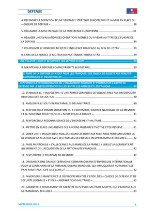 DEFENSE

   4. DEFENDRE LA DEFINITION D’UNE VERITABLE STRATEGIE EUROPEENNE ET LA MISE EN PLACE DU
   « GROUPE DE DEFENSE » .................................................................................................................. 38

   5. RECLAMER LA MISE EN PLACE DE LA PREFERENCE EUROPEENNE……………………………………….......38

   6. REALISER UNE EVALUATION DES OPERATIONS MENEES OU A VENIR AU TITRE DE L’EUROPE DE
   LA DEFENSE ....................................................................................................................................... 39

   7. POURSUIVRE LE RENFORCEMENT DE L’INFLUENCE FRANCAISE AU SEIN DE L’OTAN................... 39

   8. FAIRE DE LA FRANCE LE MOTEUR DU PARTENARIAT RUSSIE-OTAN ............................................. 39

                     ET               MOYENS        .......................................................................39
                                                                                    .......................................
- UNE VOLONTE : AGIR ET SE DONNER LES MOYENS D’AGIR .......................................................................39

   9. MAINTENIR LA DEFENSE COMME PRIORITE BUDGETAIRE............................................................ 39

     II.
     II. FAIRE DE LA DEFENSE UN ATOUT POUR LES FRANÇAIS : DES ENJEUX DE SOCIETE AUX REALITES
                     DEFENSE                                                                          SOCIETE
     ECONOMIQUES ET INDUSTRIELLES ........................................................................................................40
                        INDUSTRIELLES ........................................................................................................40
                                                                      ........................................................................

- RENFORCER LA RECONNAISSANCE DE L’ENGAGEMENT MILITAIRE ET PROMOUVOIR L’ESPRIT DE
               RECONNAISSANCE    L’ENGAGEMENT              PROMOUVOIR
               DEVELOPPEMENT         ENTRE                            .................................
DEFENSE PAR LE DEVELOPPEMENT DU LIEN ENTRE LES ARMEES ET LES FRANÇAIS .................................40

   10. STABILISER LE « MODELE RH » D’UNE ARMEE COMPOSEE DE VOLONTAIRES PAR UN DISPOSITIF
   RENFORCE DE FIDELISATION ............................................................................................................. 40

   11. AMELIORER LE SOUTIEN AUX FAMILLES DES MILITAIRES ........................................................... 40

   12. RENFORCER LA COMMEMORATION DU 11 NOVEMBRE, JOURNEE NATIONALE DE LA MEMOIRE
   ET DU SOUVENIR POUR TOUS LES « MORT POUR LA FRANCE »....................................................... 41

   13. RENFORCER LA RECONNAISSANCE DE L’ENGAGEMENT MILITAIRE ............................................ 41

   14. METTRE EN PLACE UNE AGENCE DES ANCIENS MILITAIRES D’ACTIVE ET DE RESERVE .............. 41

   15. CREER UNE « MAISON DES FAMILLES » DANS LES HOPITAUX MILITAIRES POUR AMELIORER LA
   GESTION DE LA RELATION AVEC LES FAMILLES DES BLESSES EN OPERATIONS EXTERIEURES.......... 42

   16. FAIRE MENTION DE « L’ALLEGEANCE AUX ARMES DE LA FRANCE » LORS D’UN SERMENT FAIT
   AU MOMENT DE L’ACQUISITION DE LA NATIONALITE FRANCAISE ................................................... 42

   17. DEVELOPPER LE TOURISME DE MEMOIRE .................................................................................. 42

   18. ORGANISER UNE GRANDE CEREMONIE COMMEMORATIVE D’ENVERGURE INTERNATIONALE
   POUR LE CENTENAIRE DE LA PREMIERE GUERRE MONDIALE, QUI IMPLIQUERAIT NOTAMENT LES
   PAYS AYANT PARTICIPE A CE CONFLIT .............................................................................................. 42

   19. FAVORISER LE MAINTIEN ET LE DEVELOPPEMENT DE L’EPIDE, DES « CLASSES DE DEFENSE ET DE
   SECURITE GLOBALES » ET DES « PREPARATIONS MILITAIRES » ........................................................ 42

   20. GARANTIR LE DOUBLEMENT DE CAPACITE DU SERVICE MILITAIRE ADAPTE, QUI S’ADRESSE AUX
   ULTRAMARINS, D’ICI 2013 ................................................................................................................ 43



SEPTEMBRE 2011                                                                                                                                       4
 