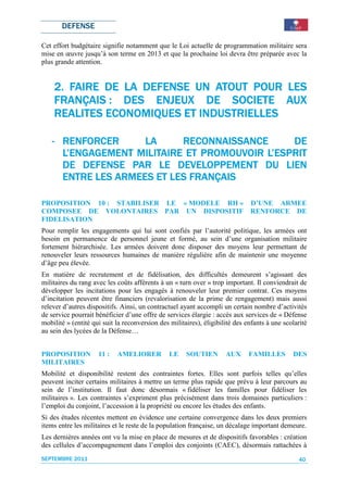 DEFENSE

Cet effort budgétaire signifie notamment que le Loi actuelle de programmation militaire sera
mise en œuvre jusqu’à son terme en 2013 et que la prochaine loi devra être préparée avec la
plus grande attention.


                   DEFENSE
    2. FAIRE DE LA DEFENSE UN ATOUT POUR LES
    FRANÇAIS : DES ENJEUX DE SOCIETE AUX
                                 SOCIETE
    REALITES ECONOMIQUES ET INDUSTRIELLES

   - RENFORCER      LA      RECONNAISSANCE
                            RECONNAISSANCE     DE
                  MILITAIRE               L’ESPRIT
     L’ENGAGEMENT MILITAIRE ET PROMOUVOIR L’ESPRIT
                           DEVELOPPEME
                             VELOPPEMENT
     DE DEFENSE PAR LE DEVELOPPEMENT DU LIEN
     ENTRE LES ARMEES ET LES FRANÇAIS

PROPOSITION 10 : STABILISER LE « MODELE RH »                                  D’UNE ARMEE
COMPOSEE DE VOLONTAIRES PAR UN DISPOSITIF                                     RENFORCE DE
FIDELISATION
Pour remplir les engagements qui lui sont confiés par l’autorité politique, les armées ont
besoin en permanence de personnel jeune et formé, au sein d’une organisation militaire
fortement hiérarchisée. Les armées doivent donc disposer des moyens leur permettant de
renouveler leurs ressources humaines de manière régulière afin de maintenir une moyenne
d’âge peu élevée.
En matière de recrutement et de fidélisation, des difficultés demeurent s’agissant des
militaires du rang avec les coûts afférents à un « turn over » trop important. Il conviendrait de
développer les incitations pour les engagés à renouveler leur premier contrat. Ces moyens
d’incitation peuvent être financiers (revalorisation de la prime de rengagement) mais aussi
relever d’autres dispositifs. Ainsi, un contractuel ayant accompli un certain nombre d’activités
de service pourrait bénéficier d’une offre de services élargie : accès aux services de « Défense
mobilité » (entité qui suit la reconversion des militaires), éligibilité des enfants à une scolarité
au sein des lycées de la Défense…


PROPOSITION          11 :   AMELIORER           LE    SOUTIEN        AUX      FAMILLES        DES
MILITAIRES
Mobilité et disponibilité restent des contraintes fortes. Elles sont parfois telles qu’elles
peuvent inciter certains militaires à mettre un terme plus rapide que prévu à leur parcours au
sein de l’institution. Il faut donc désormais « fidéliser les familles pour fidéliser les
militaires ». Les contraintes s’expriment plus précisément dans trois domaines particuliers :
l’emploi du conjoint, l’accession à la propriété ou encore les études des enfants.
Si des études récentes mettent en évidence une certaine convergence dans les deux premiers
items entre les militaires et le reste de la population française, un décalage important demeure.
Les dernières années ont vu la mise en place de mesures et de dispositifs favorables : création
des cellules d’accompagnement dans l’emploi des conjoints (CAEC), désormais rattachées à
SEPTEMBRE 2011                                                                                   40
 