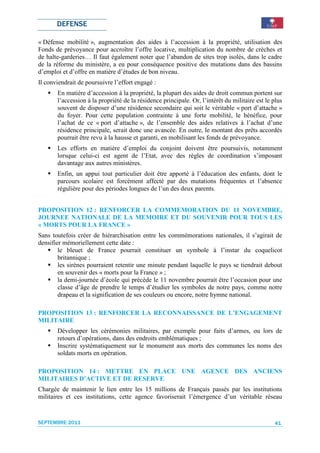 DEFENSE

« Défense mobilité », augmentation des aides à l’accession à la propriété, utilisation des
Fonds de prévoyance pour accroître l’offre locative, multiplication du nombre de crèches et
de halte-garderies… Il faut également noter que l’abandon de sites trop isolés, dans le cadre
de la réforme du ministère, a eu pour conséquence positive des mutations dans des bassins
d’emploi et d’offre en matière d’études de bon niveau.
Il conviendrait de poursuivre l’effort engagé :
       En matière d’accession à la propriété, la plupart des aides de droit commun portent sur
       l’accession à la propriété de la résidence principale. Or, l’intérêt du militaire est le plus
       souvent de disposer d’une résidence secondaire qui soit le véritable « port d’attache »
       du foyer. Pour cette population contrainte à une forte mobilité, le bénéfice, pour
       l’achat de ce « port d’attache », de l’ensemble des aides relatives à l’achat d’une
       résidence principale, serait donc une avancée. En outre, le montant des prêts accordés
       pourrait être revu à la hausse et garanti, en mobilisant les fonds de prévoyance.
       Les efforts en matière d’emploi du conjoint doivent être poursuivis, notamment
       lorsque celui-ci est agent de l’Etat, avec des règles de coordination s’imposant
       davantage aux autres ministères.
       Enfin, un appui tout particulier doit être apporté à l’éducation des enfants, dont le
       parcours scolaire est forcément affecté par des mutations fréquentes et l’absence
       régulière pour des périodes longues de l’un des deux parents.


PROPOSITION 12 : RENFORCER LA COMMEMORATION DU 11 NOVEMBRE,
JOURNEE NATIONALE DE LA MEMOIRE ET DU SOUVENIR POUR TOUS LES
« MORTS POUR LA FRANCE »
Sans toutefois créer de hiérarchisation entre les commémorations nationales, il s’agirait de
densifier mémoriellement cette date :
        le bleuet de France pourrait constituer un symbole à l’instar du coquelicot
        britannique ;
        les sirènes pourraient retentir une minute pendant laquelle le pays se tiendrait debout
        en souvenir des « morts pour la France » ;
        la demi-journée d’école qui précède le 11 novembre pourrait être l’occasion pour une
        classe d’âge de prendre le temps d’étudier les symboles de notre pays, comme notre
        drapeau et la signification de ses couleurs ou encore, notre hymne national.

PROPOSITION 13 : RENFORCER LA RECONNAISSANCE DE L’ENGAGEMENT
MILITAIRE
       Développer les cérémonies militaires, par exemple pour faits d’armes, ou lors de
       retours d’opérations, dans des endroits emblématiques ;
       Inscrire systématiquement sur le monument aux morts des communes les noms des
       soldats morts en opération.

PROPOSITION 14 : METTRE EN PLACE UNE AGENCE DES ANCIENS
MILITAIRES D’ACTIVE ET DE RESERVE
Chargée de maintenir le lien entre les 15 millions de Français passés par les institutions
militaires et ces institutions, cette agence favoriserait l’émergence d’un véritable réseau


SEPTEMBRE 2011                                                                                  41
 