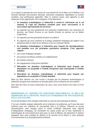 DEFENSE

A cet égard, le principe des trois cercles de souveraineté du Livre blanc sur la Défense et la
Sécurité nationale (souveraineté nationale, autonomie européenne, dépendance au marché
mondial), reste parfaitement applicable. Dans le contexte actuel, cette approche se doit
néanmoins d’être approfondie. Par conséquent, il faut déterminer :
   1. les domaines technologiques et industriels à conserver strictement sur le sol
      national. Il s’agit des domaines essentiels pour notre souveraineté et la
      souveraineté opérationnelle de nos forces :
       les capacités qui nous garantissent une autonomie d’appréciation, une autonomie de
       décision, une liberté d’action et une faculté d’entrée en premier sur un théâtre
       d’opérations
       les capacités qui nous permettent de peser en coalition
       les capacités qui nous confèrent un avantage comparatif stratégique par rapport à nos
       partenaires dans le cadre de nos alliances et de nos coalitions futures
   2. les domaines technologiques et industriels pour lesquels des interdépendances
      sont possibles avec nos principaux partenaires européens. Cette approche
      suppose :
       une vision stratégique partagée
       des postures de défense similaire ou complémentaire
       des intérêts communs
       des engagements à long terme équilibrés
   3. Déterminer les domaines technologiques et industriels pour lesquels une
      dépendance est acceptable à l’échelle européenne mais inacceptable à l’échelle
      mondiale
   4. Déterminer les domaines technologiques et industriels pour lesquels une
      dépendance est acceptable à l’échelle mondiale
Dans ces deux derniers cas, cela revient à accepter que les domaines technologiques et
industriels auxquels nous renonçons ne font plus partie de nos industries de souveraineté.
Pour faire des choix en toute connaissance de cause, nous avons besoin d’un cadre et d’une
direction.


PROPOSITION 22 : DEFINIR UNE STRATEGIE INDUSTRIELLE, AU DELA DU
PERIMETRE DE LA DEFENSE, POUR LES ENTREPRISES DE SOUVERAINETE,
INCLUANT LES PME
Il convient de placer notre stratégie industrielle au cœur de notre politique de défense.
C’est une véritable stratégie industrielle, de la recherche à la production, qu’il nous faut ainsi
renforcer pour nos industries de souveraineté liées à la défense. Endossée au niveau
interministériel, cette stratégie aurait le mérite d’afficher clairement notre objectif
d’indépendance stratégique, de reconnaître les enjeux portés par la base industrielle et
technologique de souveraineté pour notre pays et, pour la Défense, de représenter le chaînon
manquant entre notre stratégie de défense et de sécurité (Livre blanc) et notre politique
d’investissement (Loi de programmation militaire).



SEPTEMBRE 2011                                                                                 44
 