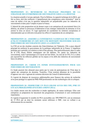 DEFENSE

PROPOSITION 23 : RENFORCER LE PILOTAGE POLITIQUE DE                                                                          LA
STRATEGIE DES ENTREPRISES DE SOUVERAINTE LIEES A LA DEFENSE
La situation actuelle n’est pas optimale. Pour la Défense, la capacité technique de la DGA, qui
fait sa force, doit être renforcée. L’éparpillement des compétences entre ministères11 dont le
cœur de métier n’est pas la question industrielle est préjudiciable pour les industries de
souveraineté et donc pour l’emploi et pour la France.
L’objectif de cette proposition est de donner corps à ces entreprises de souveraineté liées à la
défense, de piloter le processus d’élaboration d’une stratégie industrielle du domaine et d’en
animer la mise en œuvre. Il s’agit également de coordonner les relations européennes et
internationales qui en relèvent et de porter les offres à l’exportation de ces entreprises.


PROPOSITION 24 : ASSEOIR LA CONFERENCE NATIONALE DE L’INDUSTRIE
(CNI) ET INTRODUIRE EN SON SEIN UNE REFEXION TRANSVERSE SUR LES
INDUSTRIES DE SOUVERAINETE LIEES A LA DEFENSE
La CNI est un des résultats concrets des Etats-Généraux de l’Industrie. Elle a pour objectif
principal de renforcer la gouvernance de la politique industrielle de la France. L’impulsion
politique qui a présidé à sa création se doit d’être pérenne. Plus particulièrement, dans le cadre
de la CNI, douze filières stratégiques ont été définies. Or, parmi les industries de
souveraineté, seuls l’aéronautique et le naval ont leur filière. Au sein de la CNI, il n’y a donc
pas aujourd’hui de réflexion globale sur les enjeux et les défis des industries de souveraineté
liées à la défense.


PROPOSITION 25 : CREER UN FONDS D’INVESTISSEMENTS POUR LES
INDUSTRIES DE SOUVERAINETE
Ce fonds pourrait être alimenté pour partie par la vente de participations de l’Etat dans le
capital des entreprises du domaine. Toutefois, l’Etat resterait détenteur de la possibilité
d’opposer son veto s’agissant de certaines décisions du Conseil d’administration.
Il s’agirait de disposer de ressources additionnelles pour financer des actions de recherche
et/ou pour protéger le capital de PME-PMI positionnées sur des technologies clés et critiques.


PROPOSITION 26 : PERMETTRE UN PLUS GRAND ACCES DES TPE, PME ET
ETI AUX PROGRAMMES D’ETUDES AMONT (PEA)
Les études amont sont des recherches et études appliquées, de nature technique. Elles sont
entreprises en préparation du lancement des programmes d’armement et sont extrêmement
importantes.
Il s’agirait d’augmenter le nombre de PEA accessibles aux TPE/PME/ETI, soit un minimum
de 15 PEA par an dont les montants seront inférieurs à 5M€ ; tout en veillant à un
allotissement de ces marchés




11
  Exemples : industries relatives à la sécurité au ministère de l’intérieur, spatial au ministère de l’enseignement supérieur et
de la recherche…

SEPTEMBRE 2011                                                                                                                45
 
