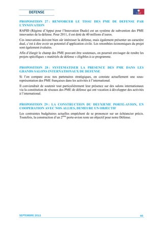 DEFENSE

PROPOSITION 27 : RENFORCER LE TISSU DES PME DE DEFENSE PAR
L’INNOVATION
RAPID (Régime d’Appui pour l’Innovation Duale) est un système de subvention des PME
innovantes de la défense. Pour 2011, il est doté de 40 millions d’euros.
Ces innovations doivent bien sûr intéresser la défense, mais également présenter un caractère
dual, c’est à dire avoir un potentiel d’application civile. Les retombées économiques du projet
sont également évaluées.
Afin d’élargir le champ des PME pouvant être soutenues, on pourrait envisager de rendre les
projets spécifiques « matériels de défense » éligibles à ce programme.


PROPOSITION 28 : SYSTEMATISER LA PRESENCE DES PME DANS LES
GRANDS SALONS INTERNATIONAUX DE DEFENSE
Si l’on compare avec nos partenaires stratégiques, on constate actuellement une sous-
représentation des PME françaises dans les activités à l’international.
Il conviendrait de soutenir tout particulièrement leur présence sur des salons internationaux
via la constitution de réseaux des PME de défense qui ont vocation à développer des activités
à l’international.


PROPOSITION 29 : LA CONSTRUCTION DU DEUXIEME PORTE-AVION, EN
COOPERATION AVEC NOS ALLIES, DEMEURE UN OBJECTIF
Les contraintes budgétaires actuelles empêchent de se prononcer sur un échéancier précis.
Toutefois, la construction d’un 2ème porte-avion reste un objectif pour notre Défense.




SEPTEMBRE 2011                                                                              46
 