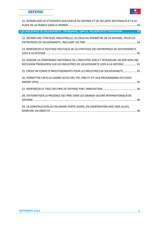 DEFENSE

  21. SENSIBILISER LES ETUDIANTS AUX ENJEUX DE DEFENSE ET DE SECURITE NATIONALES ET A LA
  PLACE DE LA FRANCE DANS LE MONDE ............................................................................................ 43

                    SOUVERAINETE               EMPLOI,              INNOVATION .....................43
- LES INDUSTRIES DE SOUVERAINETE : CROISSANCE, EMPLOI, RECHERCHE ET INNOVATION .....................43

  22. DEFINIR UNE STRATEGIE INDUSTRIELLE, AU DELA DU PERIMETRE DE LA DEFENSE, POUR LES
  ENTREPRISES DE SOUVERAINETE, INCLUANT LES PME ..................................................................... 44

  23. RENFORCER LE PILOTAGE POLITIQUE DE LA STRATEGIE DES ENTREPRISES DE SOUVERAINETE
  LIEES A LA DEFENSE ........................................................................................................................... 45

  24. ASSEOIR LA CONFERENCE NATIONALE DE L’INDUSTRIE (CNI) ET INTRODUIRE EN SON SEIN UNE
  REFLEXION TRANSVERSE SUR LES INDUSTRIES DE SOUVERAINETE LIEES A LA DEFENSE ................. 45

  25. CREER UN FONDS D’INVESTISSEMENTS POUR LES INDUSTRIES DE SOUVERAINETE .................. 45

  26. PERMETTRE UN PLUS GRAND ACCES DES TPE, PME ET ETI AUX PROGRAMMES D’ETUDES
  AMONT (PEA) .................................................................................................................................... 45

  27. RENFORCER LE TISSU DES PME DE DEFENSE PAR L’INNOVATION .............................................. 46

  28. SYSTEMATISER LA PRESENCE DES PME DANS LES GRANDS SALONS INTERNATIONAUX DE
  DEFENSE ............................................................................................................................................ 46

  29. LA CONSTRUCTION DU DEUXIEME PORTE-AVION, EN COOPERATION AVEC NOS ALLIES,
  DEMEURE UN OBJECTIF..................................................................................................................... 46




SEPTEMBRE 2011                                                                                                                                        5
 